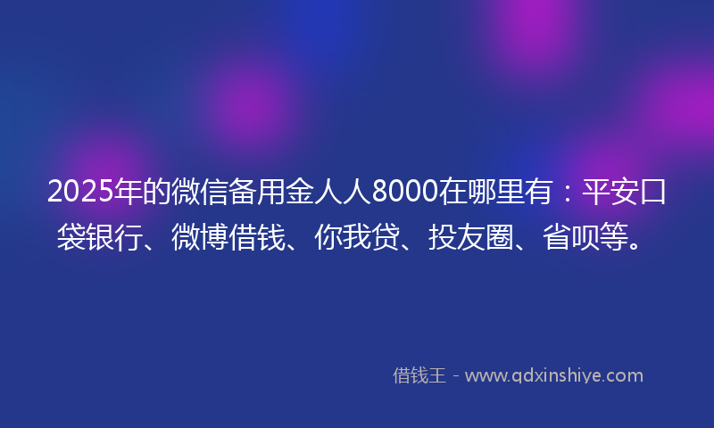 2025年的微信备用金人人8000在哪里有：平安口袋银行、微博借钱、你我贷、投友圈、省呗等。