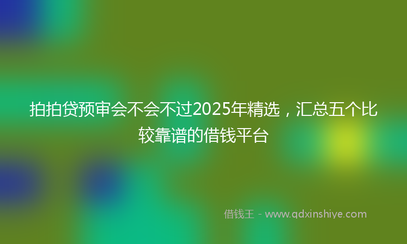 拍拍贷预审会不会不过2025年精选，汇总五个比较靠谱的借钱平台