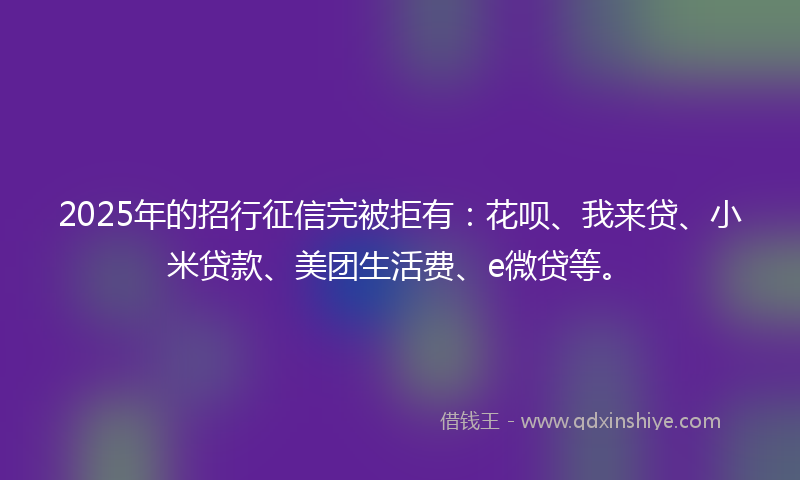 2025年的招行征信完被拒有：花呗、我来贷、小米贷款、美团生活费、e微贷等。
