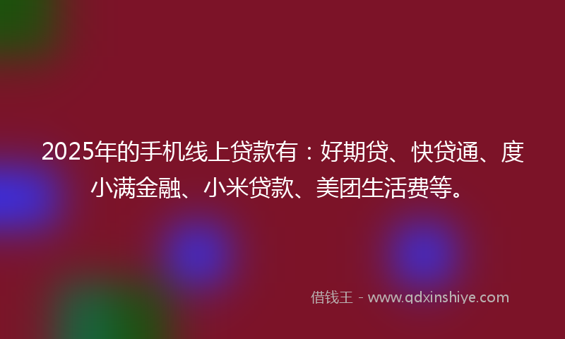 2025年的手机线上贷款有：好期贷、快贷通、度小满金融、小米贷款、美团生活费等。