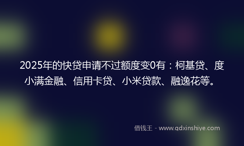 2025年的快贷申请不过额度变0有：柯基贷、度小满金融、信用卡贷、小米贷款、融逸花等。