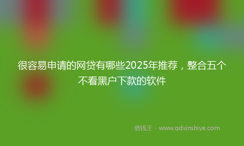 很容易申请的网贷有哪些2025年推荐，整合五个不看黑户下款的软件