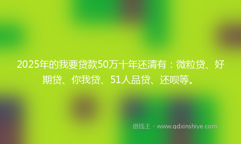 2025年的我要贷款50万十年还清有：微粒贷、好期贷、你我贷、51人品贷、还呗等。