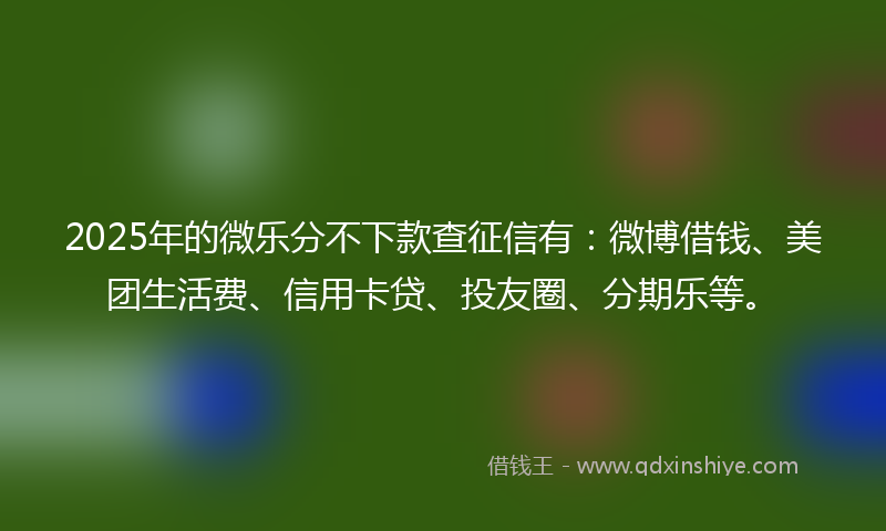 2025年的微乐分不下款查征信有：微博借钱、美团生活费、信用卡贷、投友圈、分期乐等。