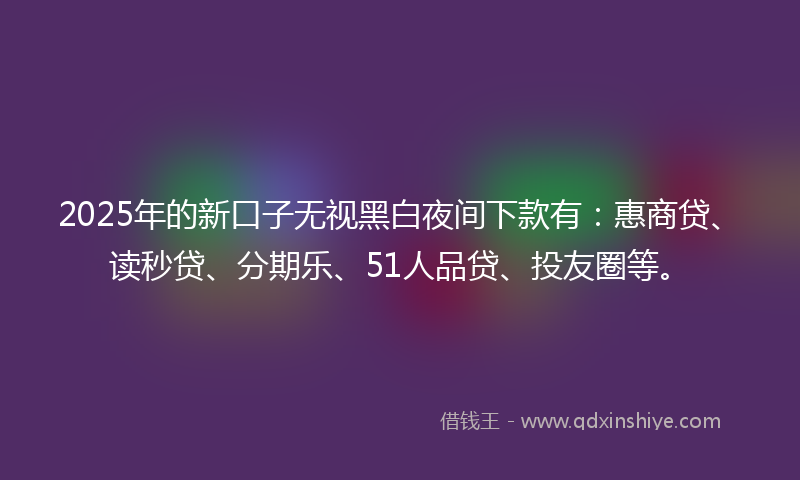 2025年的新口子无视黑白夜间下款有：惠商贷、读秒贷、分期乐、51人品贷、投友圈等。