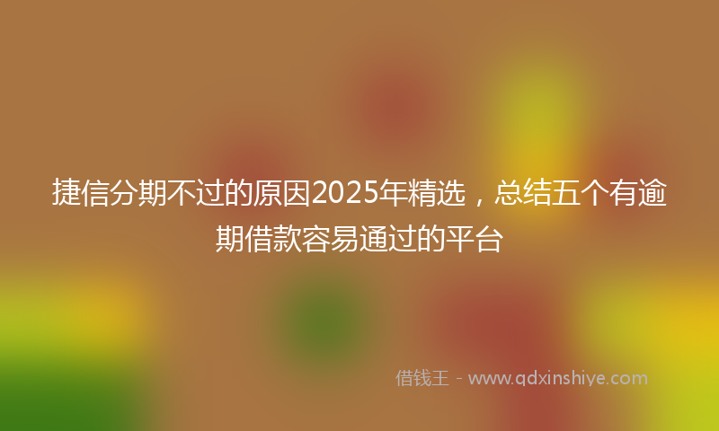 捷信分期不过的原因2025年精选，总结五个有逾期借款容易通过的平台
