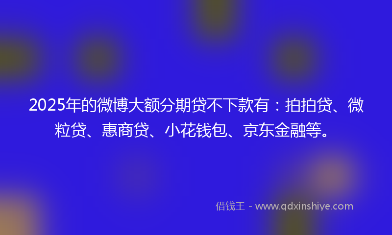 2025年的微博大额分期贷不下款有：拍拍贷、微粒贷、惠商贷、小花钱包、京东金融等。