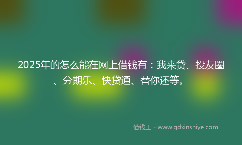 2025年的怎么能在网上借钱有：我来贷、投友圈、分期乐、快贷通、替你还等。