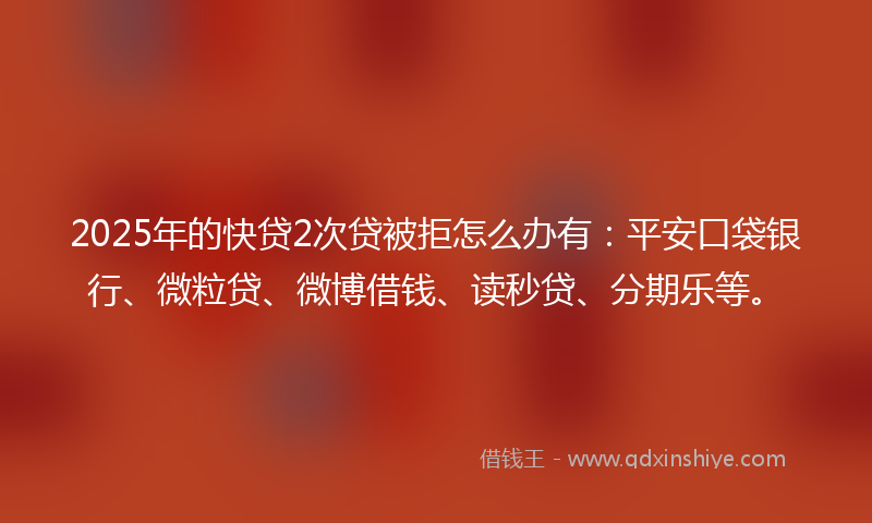 2025年的快贷2次贷被拒怎么办有：平安口袋银行、微粒贷、微博借钱、读秒贷、分期乐等。