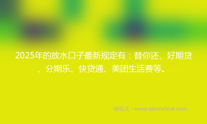 2025年的放水口子最新规定有：替你还、好期贷、分期乐、快贷通、美团生活费等。