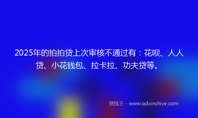 2025年的拍拍贷上次审核不通过有：花呗、人人贷、小花钱包、拉卡拉、功夫贷等。