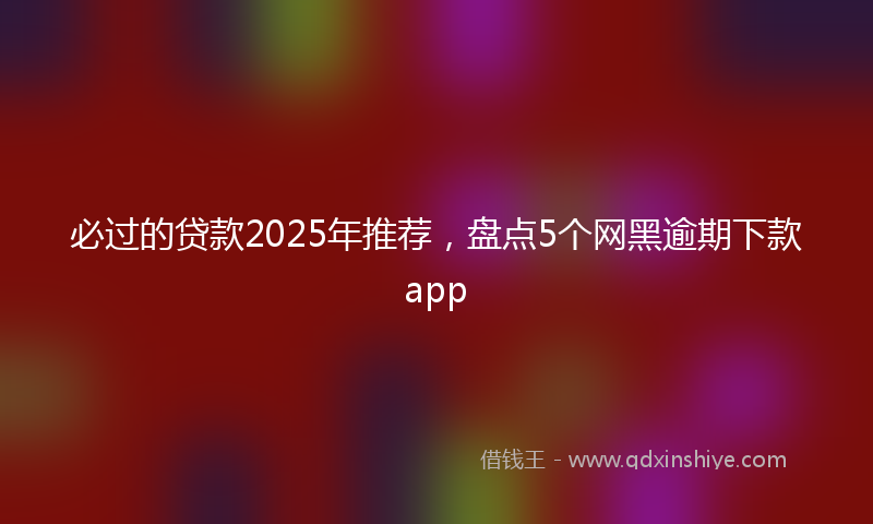 必过的贷款2025年推荐，盘点5个网黑逾期下款app
