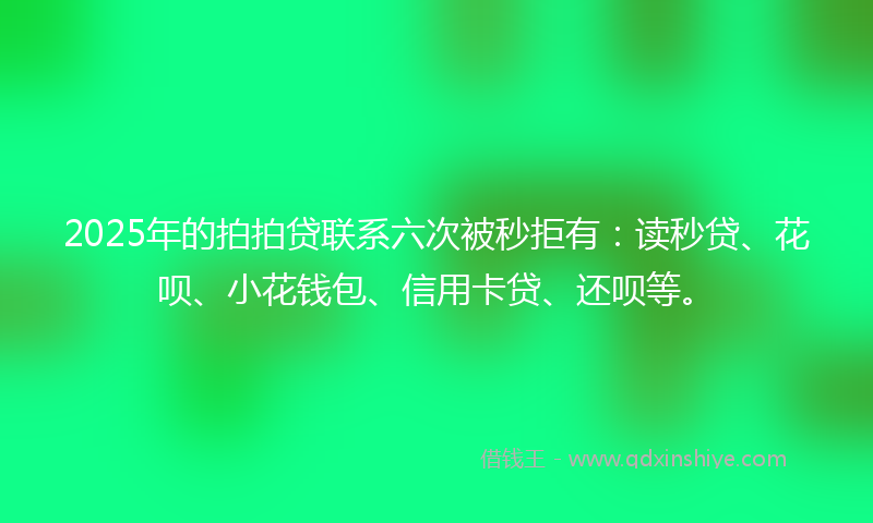 2025年的拍拍贷联系六次被秒拒有：读秒贷、花呗、小花钱包、信用卡贷、还呗等。