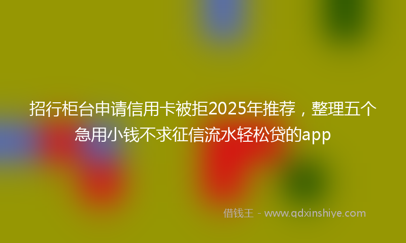 招行柜台申请信用卡被拒2025年推荐，整理五个急用小钱不求征信流水轻松贷的app