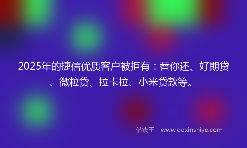 2025年的捷信优质客户被拒有：替你还、好期贷、微粒贷、拉卡拉、小米贷款等。