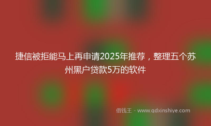 捷信被拒能马上再申请2025年推荐，整理五个苏州黑户贷款5万的软件