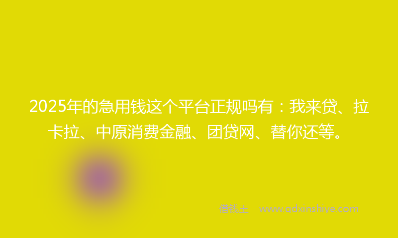 2025年的急用钱这个平台正规吗有：我来贷、拉卡拉、中原消费金融、团贷网、替你还等。