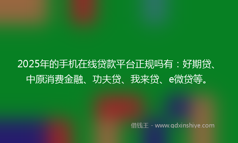 2025年的手机在线贷款平台正规吗有：好期贷、中原消费金融、功夫贷、我来贷、e微贷等。