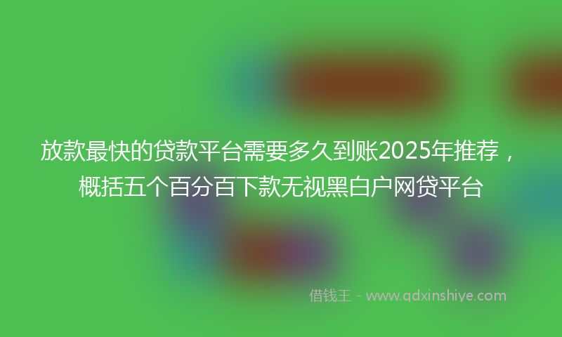 放款最快的贷款平台需要多久到账2025年推荐，概括五个百分百下款无视黑白户网贷平台