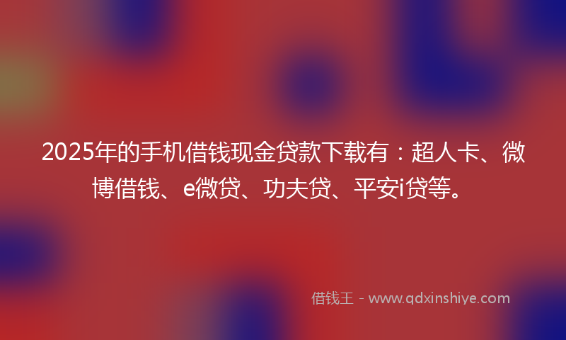 2025年的手机借钱现金贷款下载有：超人卡、微博借钱、e微贷、功夫贷、平安i贷等。