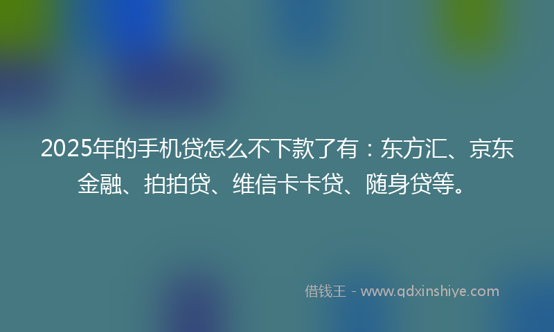 2025年的手机贷怎么不下款了有：东方汇、京东金融、拍拍贷、维信卡卡贷、随身贷等。