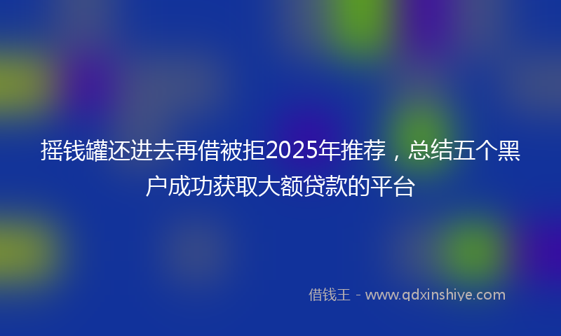 摇钱罐还进去再借被拒2025年推荐，总结五个黑户成功获取大额贷款的平台