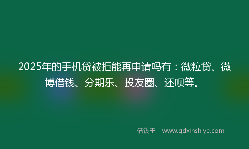 2025年的手机贷被拒能再申请吗有：微粒贷、微博借钱、分期乐、投友圈、还呗等。