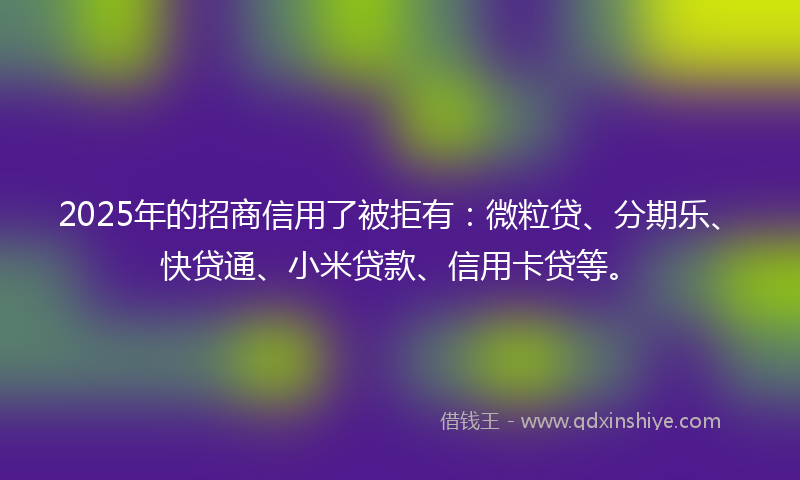 2025年的招商信用了被拒有：微粒贷、分期乐、快贷通、小米贷款、信用卡贷等。