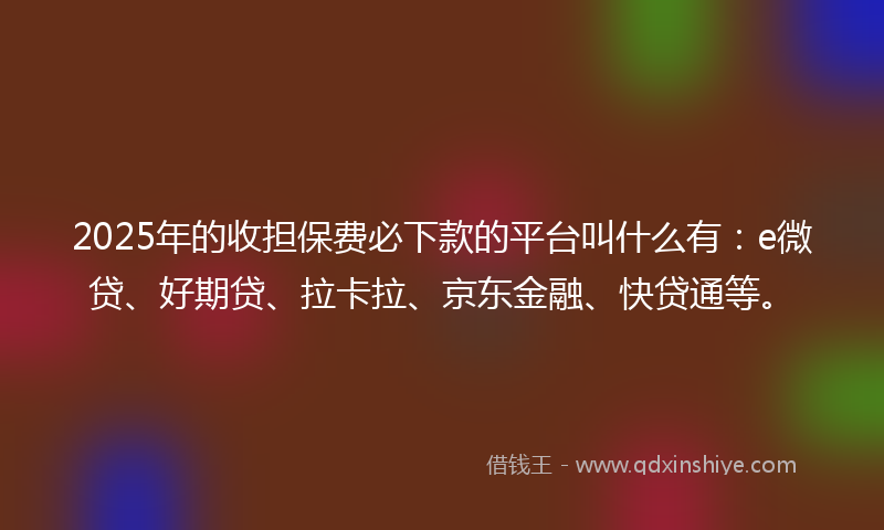 2025年的收担保费必下款的平台叫什么有：e微贷、好期贷、拉卡拉、京东金融、快贷通等。