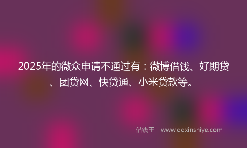 2025年的微众申请不通过有：微博借钱、好期贷、团贷网、快贷通、小米贷款等。