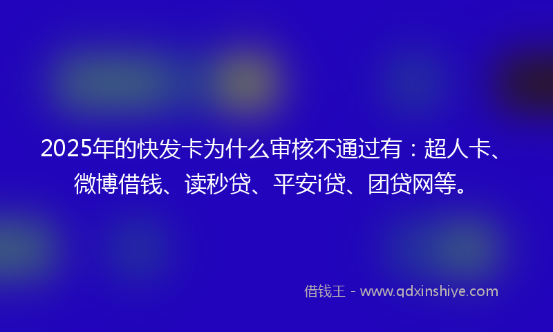 2025年的快发卡为什么审核不通过有：超人卡、微博借钱、读秒贷、平安i贷、团贷网等。