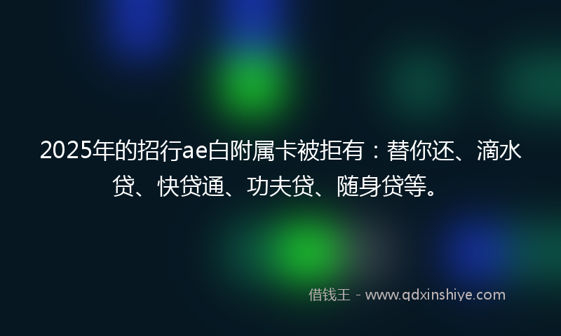 2025年的招行ae白附属卡被拒有：替你还、滴水贷、快贷通、功夫贷、随身贷等。