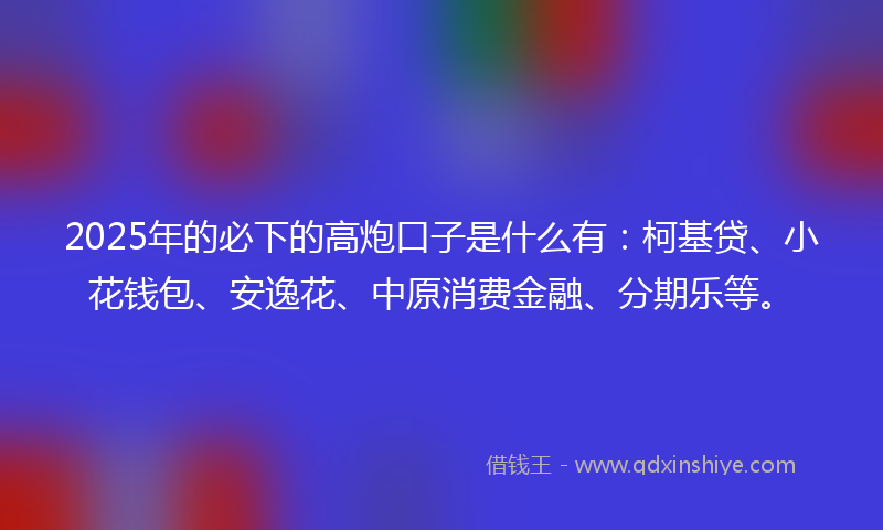 2025年的必下的高炮口子是什么有：柯基贷、小花钱包、安逸花、中原消费金融、分期乐等。