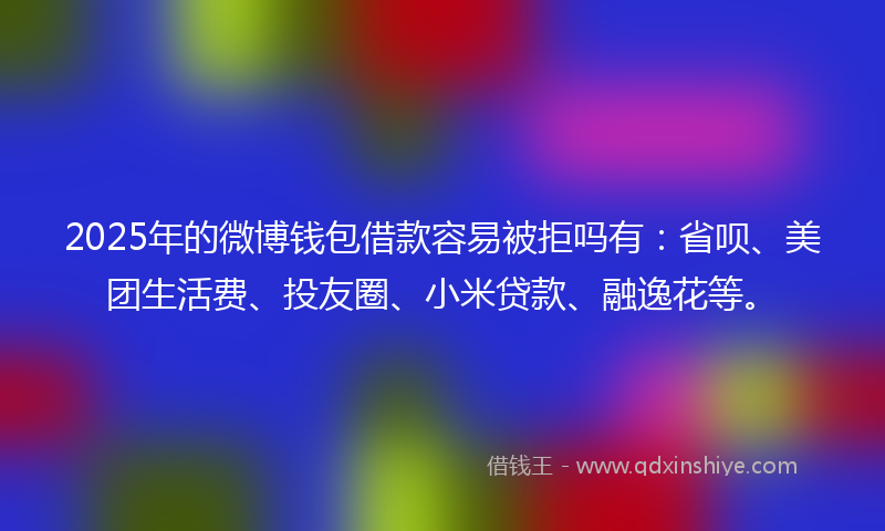 2025年的微博钱包借款容易被拒吗有：省呗、美团生活费、投友圈、小米贷款、融逸花等。