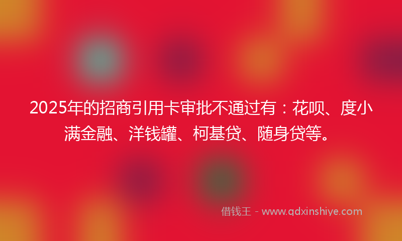 2025年的招商引用卡审批不通过有：花呗、度小满金融、洋钱罐、柯基贷、随身贷等。