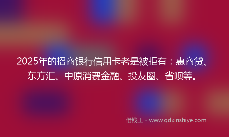 2025年的招商银行信用卡老是被拒有：惠商贷、东方汇、中原消费金融、投友圈、省呗等。
