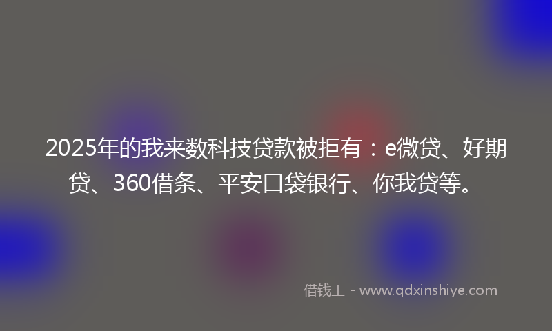 2025年的我来数科技贷款被拒有：e微贷、好期贷、360借条、平安口袋银行、你我贷等。