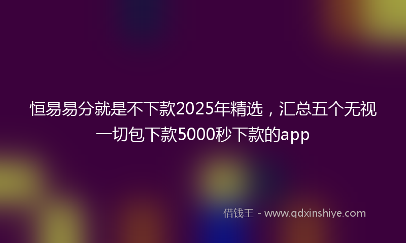 恒易易分就是不下款2025年精选，汇总五个无视一切包下款5000秒下款的app