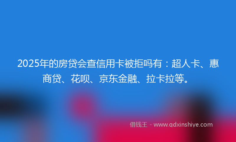2025年的房贷会查信用卡被拒吗有：超人卡、惠商贷、花呗、京东金融、拉卡拉等。