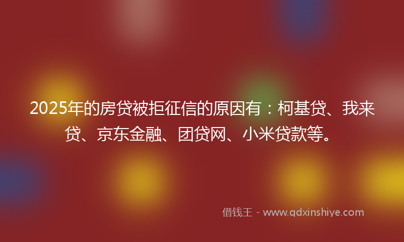 2025年的房贷被拒征信的原因有：柯基贷、我来贷、京东金融、团贷网、小米贷款等。