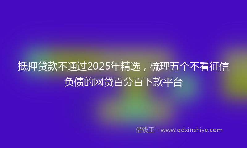 抵押贷款不通过2025年精选，梳理五个不看征信负债的网贷百分百下款平台