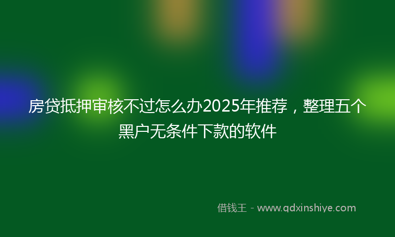 房贷抵押审核不过怎么办2025年推荐，整理五个黑户无条件下款的软件
