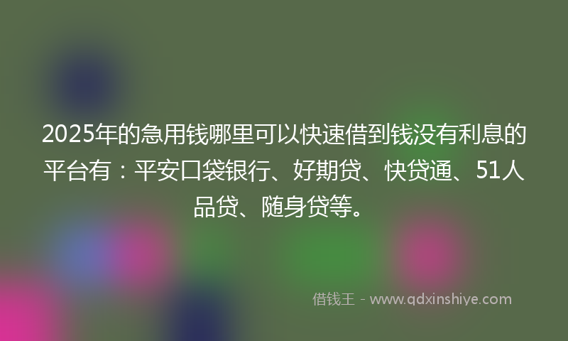2025年的急用钱哪里可以快速借到钱没有利息的平台有：平安口袋银行、好期贷、快贷通、51人品贷、随身贷等。