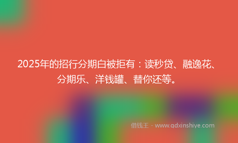 2025年的招行分期白被拒有：读秒贷、融逸花、分期乐、洋钱罐、替你还等。