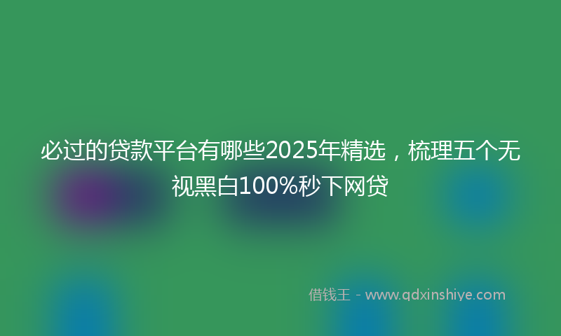 必过的贷款平台有哪些2025年精选，梳理五个无视黑白100%秒下网贷