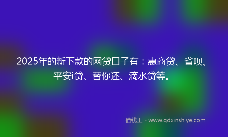 2025年的新下款的网贷口子有：惠商贷、省呗、平安i贷、替你还、滴水贷等。
