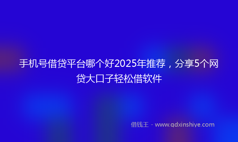 手机号借贷平台哪个好2025年推荐，分享5个网贷大口子轻松借软件