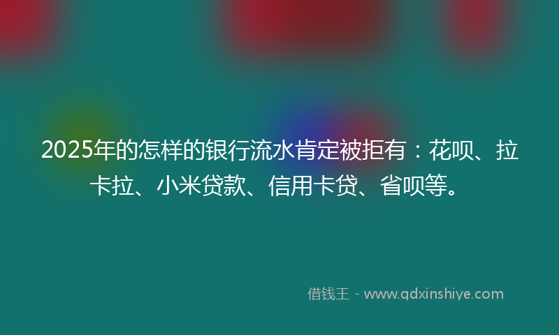 2025年的怎样的银行流水肯定被拒有：花呗、拉卡拉、小米贷款、信用卡贷、省呗等。