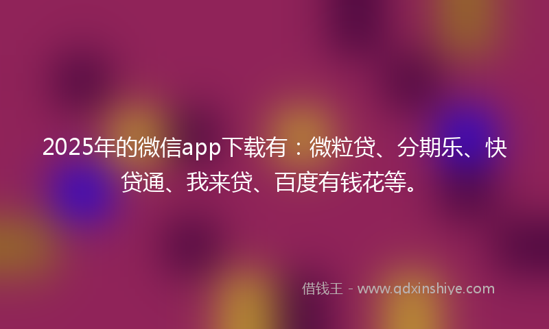 2025年的微信app下载有：微粒贷、分期乐、快贷通、我来贷、百度有钱花等。
