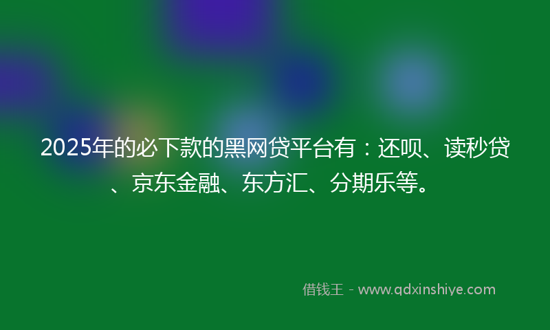 2025年的必下款的黑网贷平台有：还呗、读秒贷、京东金融、东方汇、分期乐等。